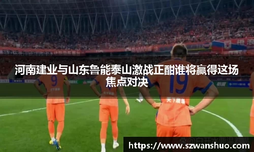 河南建业与山东鲁能泰山激战正酣谁将赢得这场焦点对决